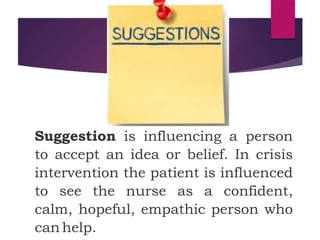 Suggestion is influencing a person
to accept an idea or belief. In crisis
intervention the patient is influenced
to see the nurse as a confident,
calm, hopeful, empathic person who
can help.
 