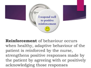 Reinforcement of behaviour occurs
when healthy, adaptive behaviour of the
patient is reinforced by the nurse,
strengthens positive responses made by
the patient by agreeing with or positively
acknowledging those responses
 