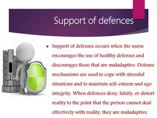 Support of defences
 Support of defenses occurs when the nurse
encourages the use of healthy defenses and
discourages those that are maladaptive. Defense
mechanisms are used to cope with stressful
situations and to maintain self-esteem and ego
integrity. When defences deny, falsify, or distort
reality to the point that the person cannot deal
effectively with reality, they are maladaptive.
 