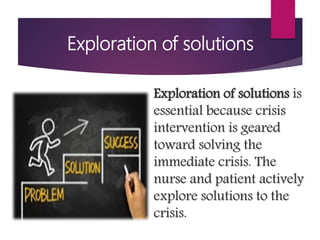 Exploration of solutions
Exploration of solutions is
essential because crisis
intervention is geared
toward solving the
immediate crisis. The
nurse and patient actively
explore solutions to the
crisis.
 