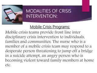 MODALITIES OF CRISIS
INTERVENTION:
Mobile Crisis Programs:
Mobile crisis teams provide front line inter
disciplinary crisis intervention to individuals,
families and communities. The nurse who is a
member of a mobile crisis team may respond to a
desperate person threatening to jump off a bridge
in a suicide attempt, an angry person who is
becoming violent toward family members at home
etc.
 