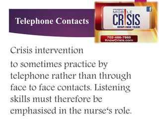 Telephone Contacts
Crisis intervention
to sometimes practice by
telephone rather than through
face to face contacts. Listening
skills must therefore be
emphasised in the nurse‘s role.
 