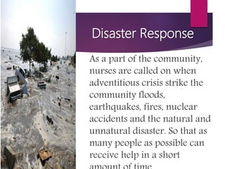 Disaster Response
As a part of the community,
nurses are called on when
adventitious crisis strike the
community floods,
earthquakes, fires, nuclear
accidents and the natural and
unnatural disaster. So that as
many people as possible can
receive help in a short
 