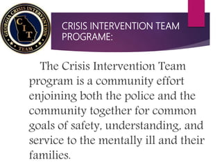 CRISIS INTERVENTION TEAM
PROGRAME:
The Crisis Intervention Team
program is a community effort
enjoining both the police and the
community together for common
goals of safety, understanding, and
service to the mentally ill and their
families.
 