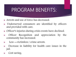 PROGRAM BENEFITS:
 Arrests and use of force has decreased.
 Underserved consumers are identified by officers
and provided with care.
 Officer‘s injuries during crisis events have declined.
 Officer Recognition and appreciation by the
community has increased.
 Less ―victimless / crime arrests.
 Decrease in liability for health care issues in the
jail.
 Cost saving.
 