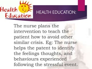 HEALTH EDUCATION:
The nurse plans the
intervention to teach the
patient how to avoid other
similar crisis. Eg: The nurse
helps the patent to identify
the feelings thoughts, and
behaviours experienced
following the stressful event.
 