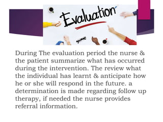 During The evaluation period the nurse &
the patient summarize what has occurred
during the intervention. The review what
the individual has learnt & anticipate how
he or she will respond in the future. a
determination is made regarding follow up
therapy, if needed the nurse provides
referral information.
 