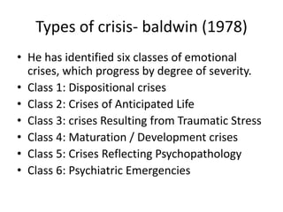 Types of crisis- baldwin (1978)
• He has identified six classes of emotional
crises, which progress by degree of severity.
• Class 1: Dispositional crises
• Class 2: Crises of Anticipated Life
• Class 3: crises Resulting from Traumatic Stress
• Class 4: Maturation / Development crises
• Class 5: Crises Reflecting Psychopathology
• Class 6: Psychiatric Emergencies
 