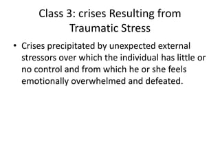 Class 3: crises Resulting from
Traumatic Stress
• Crises precipitated by unexpected external
stressors over which the individual has little or
no control and from which he or she feels
emotionally overwhelmed and defeated.
 