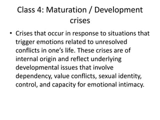 Class 4: Maturation / Development
crises
• Crises that occur in response to situations that
trigger emotions related to unresolved
conflicts in one’s life. These crises are of
internal origin and reflect underlying
developmental issues that involve
dependency, value conflicts, sexual identity,
control, and capacity for emotional intimacy.
 