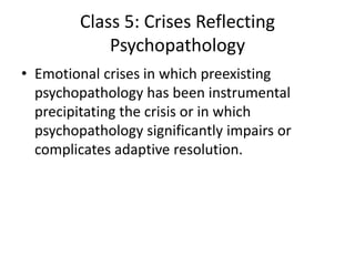 Class 5: Crises Reflecting
Psychopathology
• Emotional crises in which preexisting
psychopathology has been instrumental
precipitating the crisis or in which
psychopathology significantly impairs or
complicates adaptive resolution.
 