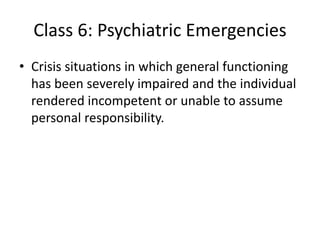 Class 6: Psychiatric Emergencies
• Crisis situations in which general functioning
has been severely impaired and the individual
rendered incompetent or unable to assume
personal responsibility.
 