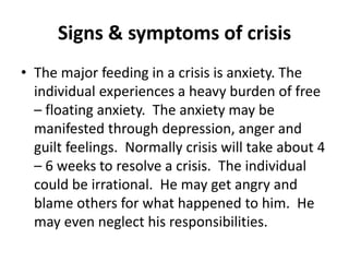 Signs & symptoms of crisis
• The major feeding in a crisis is anxiety. The
individual experiences a heavy burden of free
– floating anxiety. The anxiety may be
manifested through depression, anger and
guilt feelings. Normally crisis will take about 4
– 6 weeks to resolve a crisis. The individual
could be irrational. He may get angry and
blame others for what happened to him. He
may even neglect his responsibilities.
 
