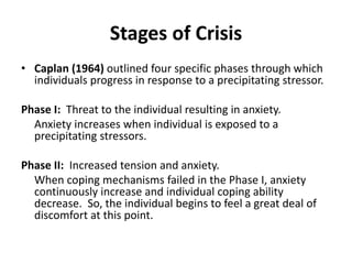 Stages of Crisis
• Caplan (1964) outlined four specific phases through which
individuals progress in response to a precipitating stressor.
Phase I: Threat to the individual resulting in anxiety.
Anxiety increases when individual is exposed to a
precipitating stressors.
Phase II: Increased tension and anxiety.
When coping mechanisms failed in the Phase I, anxiety
continuously increase and individual coping ability
decrease. So, the individual begins to feel a great deal of
discomfort at this point.
 