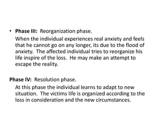 • Phase III: Reorganization phase.
When the individual experiences real anxiety and feels
that he cannot go on any longer, its due to the flood of
anxiety. The affected individual tries to reorganize his
life inspire of the loss. He may make an attempt to
escape the reality.
Phase IV: Resolution phase.
At this phase the individual learns to adapt to new
situation. The victims life is organized according to the
loss in consideration and the new circumstances.
 