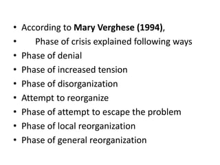 • According to Mary Verghese (1994),
• Phase of crisis explained following ways
• Phase of denial
• Phase of increased tension
• Phase of disorganization
• Attempt to reorganize
• Phase of attempt to escape the problem
• Phase of local reorganization
• Phase of general reorganization
 