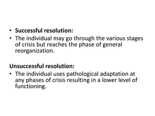 • Successful resolution:
• The individual may go through the various stages
of crisis but reaches the phase of general
reorganization.
Unsuccessful resolution:
• The individual uses pathological adaptation at
any phases of crisis resulting in a lower level of
functioning.
 