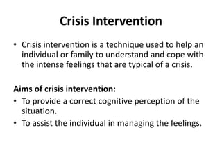 Crisis Intervention
• Crisis intervention is a technique used to help an
individual or family to understand and cope with
the intense feelings that are typical of a crisis.
Aims of crisis intervention:
• To provide a correct cognitive perception of the
situation.
• To assist the individual in managing the feelings.
 