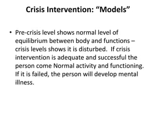 Crisis Intervention: “Models”
• Pre-crisis level shows normal level of
equilibrium between body and functions –
crisis levels shows it is disturbed. If crisis
intervention is adequate and successful the
person come Normal activity and functioning.
If it is failed, the person will develop mental
illness.
 