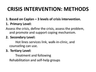CRISIS INTERVENTION: METHODS
1. Based on Caplan – 3 levels of crisis intervention.
1. Primary Level:
Assess the crisis, define the crisis, assess the problem,
and promote and support coping mechanism.
2. Secondary Level:
Hot lines services link, walk-in-clinic, and
counseling can use.
3. Tertiary Level:
Treatment and following
Rehabilitation and self-help groups
 