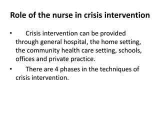 Role of the nurse in crisis intervention
• Crisis intervention can be provided
through general hospital, the home setting,
the community health care setting, schools,
offices and private practice.
• There are 4 phases in the techniques of
crisis intervention.
 