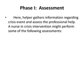 Phase I: Assessment
• Here, helper gathers information regarding
crisis event and assess the professional help.
A nurse in crisis intervention might perform
some of the following assessments:
 