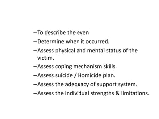 –To describe the even
–Determine when it occurred.
–Assess physical and mental status of the
victim.
–Assess coping mechanism skills.
–Assess suicide / Homicide plan.
–Assess the adequacy of support system.
–Assess the individual strengths & limitations.
 