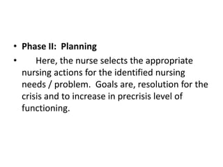 • Phase II: Planning
• Here, the nurse selects the appropriate
nursing actions for the identified nursing
needs / problem. Goals are, resolution for the
crisis and to increase in precrisis level of
functioning.
 