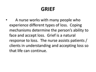 GRIEF
• A nurse works with many people who
experience different types of loss. Coping
mechanisms determine the person’s ability to
face and accept loss. Grief is a natural
response to loss. The nurse assists patients /
clients in understanding and accepting loss so
that life can continue.
 