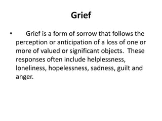 Grief
• Grief is a form of sorrow that follows the
perception or anticipation of a loss of one or
more of valued or significant objects. These
responses often include helplessness,
loneliness, hopelessness, sadness, guilt and
anger.
 