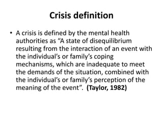 Crisis definition
• A crisis is defined by the mental health
authorities as “A state of disequilibrium
resulting from the interaction of an event with
the individual’s or family’s coping
mechanisms, which are inadequate to meet
the demands of the situation, combined with
the individual’s or family’s perception of the
meaning of the event”. (Taylor, 1982)
 