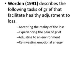 • Worden (1991) describes the
following tasks of grief that
facilitate healthy adjustment to
loss.
–Accepting the reality of the loss
–Experiencing the pain of grief
–Adjusting to an environment
–Re-investing emotional energy
 