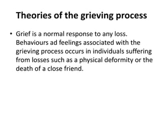 Theories of the grieving process
• Grief is a normal response to any loss.
Behaviours ad feelings associated with the
grieving process occurs in individuals suffering
from losses such as a physical deformity or the
death of a close friend.
 