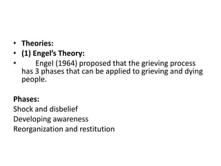 • Theories:
• (1) Engel’s Theory:
• Engel (1964) proposed that the grieving process
has 3 phases that can be applied to grieving and dying
people.
Phases:
Shock and disbelief
Developing awareness
Reorganization and restitution
 