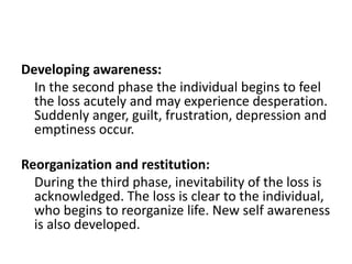 Developing awareness:
In the second phase the individual begins to feel
the loss acutely and may experience desperation.
Suddenly anger, guilt, frustration, depression and
emptiness occur.
Reorganization and restitution:
During the third phase, inevitability of the loss is
acknowledged. The loss is clear to the individual,
who begins to reorganize life. New self awareness
is also developed.
 
