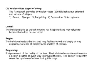 (2) Kubler – Ross stages of dying:
The framework provided by Kubler – Ross (1969) is behaviour oriented
and includes 5 stages.
1) Denial 2) Anger 3) Bargaining 4) Depression 5) Acceptance
Denial:
The individual acts as though nothing has happened and may refuse to
believe that a loss has occurred.
Anger:
The individual resists the loss and may feel frustrated and angry or may
experience a sense of helplessness and loss of control.
Bargaining:
Postponement of the reality of the loss. The individual may attempt to make
a deal in a subtle or overt way to prevent the loss. The person frequently
seeks the opinions of others during this stage.
 