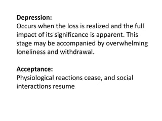 Depression:
Occurs when the loss is realized and the full
impact of its significance is apparent. This
stage may be accompanied by overwhelming
loneliness and withdrawal.
Acceptance:
Physiological reactions cease, and social
interactions resume
 