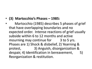 • (3) Martocchio’s Phases – 1985:
• Martocchio (1985) describes 5 phases of grief
that have overlapping boundaries and no
expected order. Intense reactions of grief usually
subside within 6 to 12 months and active
mourning may continue for 3 to 5 yrs.
Phases are 1) Shock & disbelief, 2) Yearning &
protest, 3) Anguish, disorganization &
despair, 4) Identification in bereavement, 5)
Reorganization & restitution.
 
