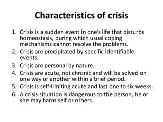 Characteristics of crisis
1. Crisis is a sudden event in one’s life that disturbs
homeostasis, during which usual coping
mechanisms cannot resolve the problems.
2. Crisis are precipitated by specific identifiable
events.
3. Crisis are personal by nature.
4. Crisis are acute, not chronic and will be solved on
one way or another within a brief period.
5. Crisis is self-limiting acute and last one to six weeks.
6. A crisis situation is dangerous to the person, he or
she may harm self or others.
 
