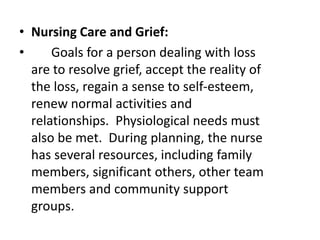 • Nursing Care and Grief:
• Goals for a person dealing with loss
are to resolve grief, accept the reality of
the loss, regain a sense to self-esteem,
renew normal activities and
relationships. Physiological needs must
also be met. During planning, the nurse
has several resources, including family
members, significant others, other team
members and community support
groups.
 
