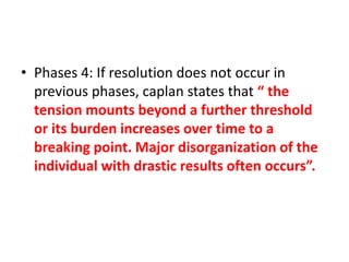 • Phases 4: If resolution does not occur in
previous phases, caplan states that “ the
tension mounts beyond a further threshold
or its burden increases over time to a
breaking point. Major disorganization of the
individual with drastic results often occurs”.
 