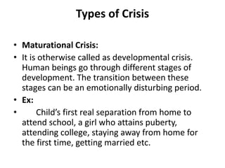 Types of Crisis
• Maturational Crisis:
• It is otherwise called as developmental crisis.
Human beings go through different stages of
development. The transition between these
stages can be an emotionally disturbing period.
• Ex:
• Child’s first real separation from home to
attend school, a girl who attains puberty,
attending college, staying away from home for
the first time, getting married etc.
 