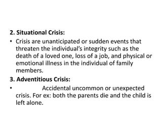 2. Situational Crisis:
• Crisis are unanticipated or sudden events that
threaten the individual’s integrity such as the
death of a loved one, loss of a job, and physical or
emotional illness in the individual of family
members.
3. Adventitious Crisis:
• Accidental uncommon or unexpected
crisis. For ex: both the parents die and the child is
left alone.
 