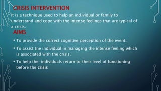 CRISIS INTERVENTION
AIMS
• To provide the correct cognitive perception of the event.
• To assist the individual in managing the intense feeling which
is associated with the crisis.
• To help the individuals return to their level of functioning
before the crisis
It is a technique used to help an individual or family to
understand and cope with the intense feelings that are typical of
a crisis.
 