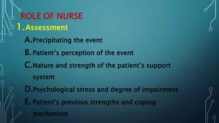 ROLE OF NURSE
1.Assessment
A.Precipitating the event
B.Patient’s perception of the event
C.Nature and strength of the patient’s support
system
D.Psychological stress and degree of impairment.
E. Patient’s previous strengths and coping
mechanism
 