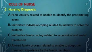 ROLE OF NURSE
2. Nursing Diagnosis
A.Panic Anxiety related to unable to identify the precipitating
event.
B.Ineffective individual coping related to inability to solve the
problem.
C.Ineffective family coping related to economical and social
threatened.
D.Altered family process related to unable to adopt the
traumatic experience by the family members.
 