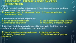 ASSIGNMENT : PREPARE A NOTE ON CRISIS
INTERVENTION
• MCQ:
1. A girl married a other religion guy. If there is an adjustment problem
between them, is an example of :
A. Anticipated crisis B. Situational Crisis C. Transcultural Crisis D.
Maturational Crisis.
2. Successful-resolution depends on:
A.Use of defense mechanism B. Use of problem solving activities.
C. Pathological adaptation D. Availability of medical facilities.
3. Which of the following technique , Nurse explain the Client: You can
perform yoga and meditation to relax your self.
A. Use of adoptive coping mechanism B. Raising self esteem
C. Exploring the solution D. Reinforcement of positive
behaviour.
 