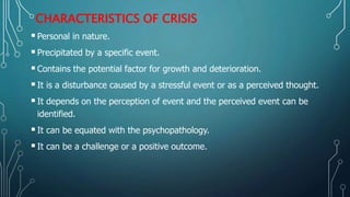 CHARACTERISTICS OF CRISIS
Personal in nature.
Precipitated by a specific event.
Contains the potential factor for growth and deterioration.
It is a disturbance caused by a stressful event or as a perceived thought.
It depends on the perception of event and the perceived event can be
identified.
It can be equated with the psychopathology.
It can be a challenge or a positive outcome.
 