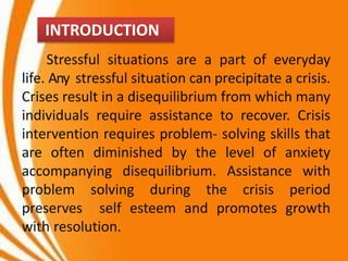 Stressful situations are a part of everyday
life. Any stressful situation can precipitate a crisis.
Crises result in a disequilibrium from which many
individuals require assistance to recover. Crisis
intervention requires problem- solving skills that
are often diminished by the level of anxiety
accompanying disequilibrium. Assistance with
problem solving during the crisis period
preserves self esteem and promotes growth
with resolution.
INTRODUCTION
 