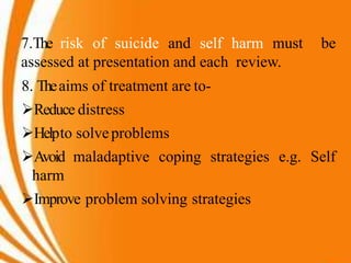 7.The risk of suicide and self harm must be
assessed at presentation and each review.
8. Theaims of treatment are to-
Reduce distress
Helpto solveproblems
Avoid maladaptive coping strategies e.g. Self
harm
Improve problem solving strategies
 